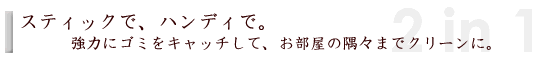 スティックで、ハンディで。強力にゴミをキャッチしてお部屋の隅々までクリーンに。